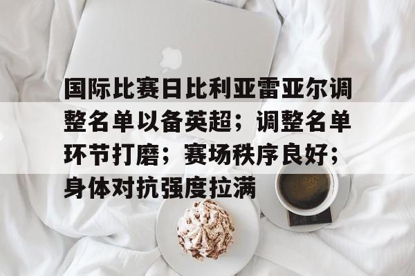 关于国际比赛日比利亚雷亚尔调整名单以备英超；调整名单环节打磨；赛场秩序良好；身体对抗强度拉满的信息