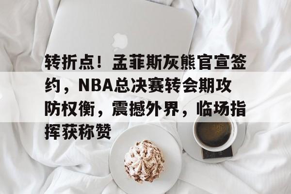 转折点！孟菲斯灰熊官宣签约，NBA总决赛转会期攻防权衡，震撼外界，临场指挥获称赞的简单介绍