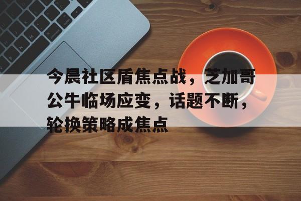 今晨社区盾焦点战，芝加哥公牛临场应变，话题不断，轮换策略成焦点的简单介绍