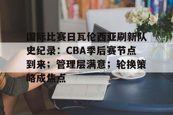 国际比赛日瓦伦西亚刷新队史纪录：CBA季后赛节点到来；管理层满意；轮换策略成焦点的简单介绍